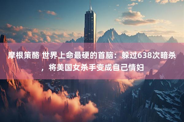 摩根策酪 世界上命最硬的首脑：躲过638次暗杀，将美国女杀手变成自己情妇