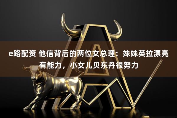 e路配资 他信背后的两位女总理：妹妹英拉漂亮有能力，小女儿贝东丹很努力