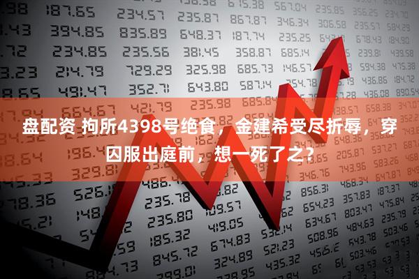 盘配资 拘所4398号绝食，金建希受尽折辱，穿囚服出庭前，想一死了之？