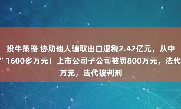 投牛策略 协助他人骗取出口退税2.42亿元，从中“收费”1600多万元！上市公司子公司被罚800万元，法代被判刑