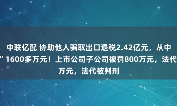 中联亿配 协助他人骗取出口退税2.42亿元，从中“收费”1600多万元！上市公司子公司被罚800万元，法代被判刑