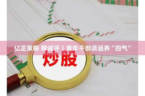 亿正策略 聊诚评丨青年干部须涵养“四气”