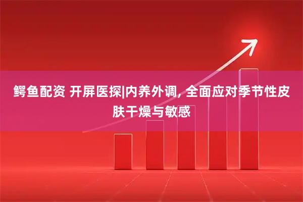 鳄鱼配资 开屏医探|内养外调, 全面应对季节性皮肤干燥与敏感