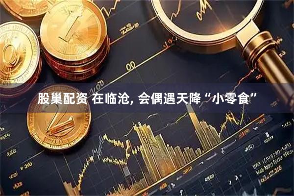 股巢配资 在临沧, 会偶遇天降“小零食”
