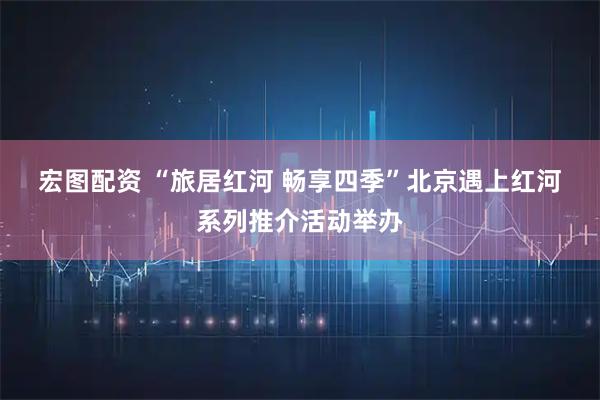 宏图配资 “旅居红河 畅享四季”北京遇上红河系列推介活动举办