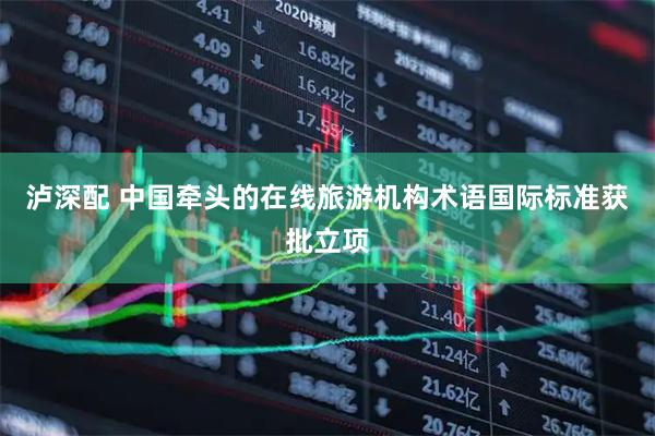 泸深配 中国牵头的在线旅游机构术语国际标准获批立项