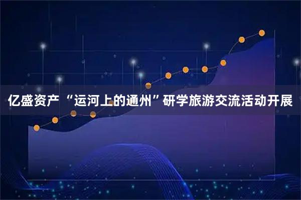 亿盛资产 “运河上的通州”研学旅游交流活动开展