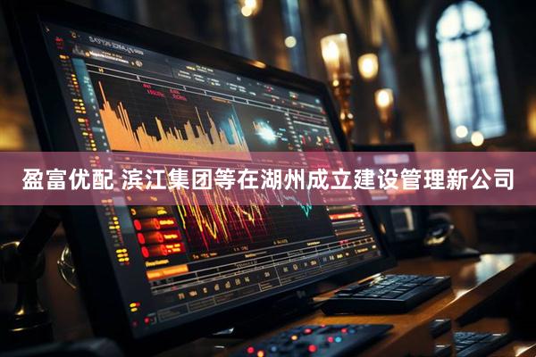 盈富优配 滨江集团等在湖州成立建设管理新公司