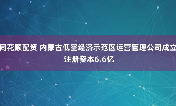 同花顺配资 内蒙古低空经济示范区运营管理公司成立 注册资本6.6亿