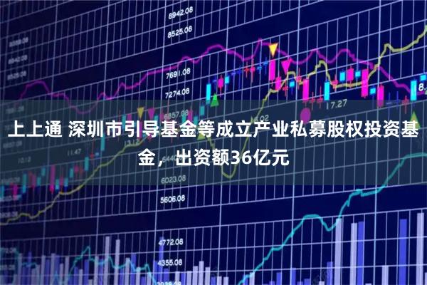 上上通 深圳市引导基金等成立产业私募股权投资基金，出资额36亿元
