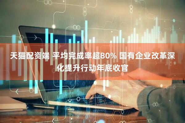 天猫配资端 平均完成率超80% 国有企业改革深化提升行动年底收官