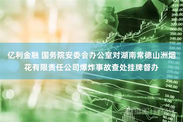 亿利金融 国务院安委会办公室对湖南常德山洲烟花有限责任公司爆炸事故查处挂牌督办