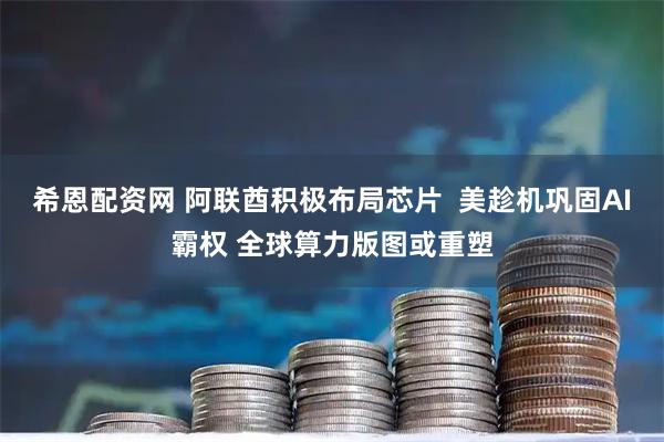 希恩配资网 阿联酋积极布局芯片  美趁机巩固AI霸权 全球算力版图或重塑