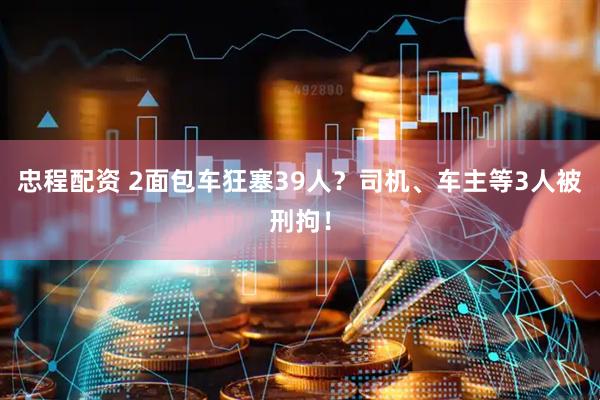 忠程配资 2面包车狂塞39人？司机、车主等3人被刑拘！