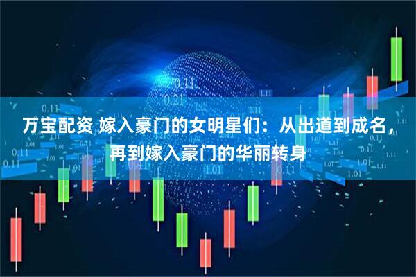 万宝配资 嫁入豪门的女明星们：从出道到成名，再到嫁入豪门的华丽转身