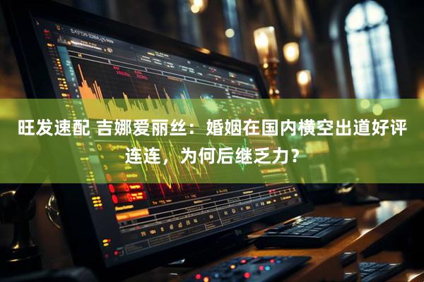 旺发速配 吉娜爱丽丝：婚姻在国内横空出道好评连连，为何后继乏力？