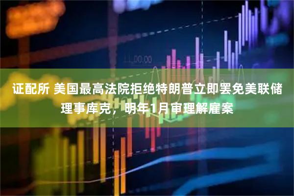 证配所 美国最高法院拒绝特朗普立即罢免美联储理事库克，明年1月审理解雇案