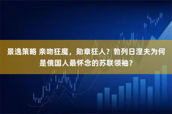 景逸策略 亲吻狂魔，勋章狂人？勃列日涅夫为何是俄国人最怀念的苏联领袖？