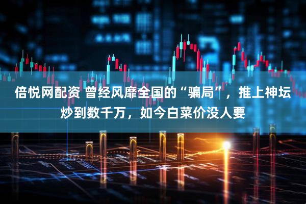 倍悦网配资 曾经风靡全国的“骗局”，推上神坛炒到数千万，如今白菜价没人要
