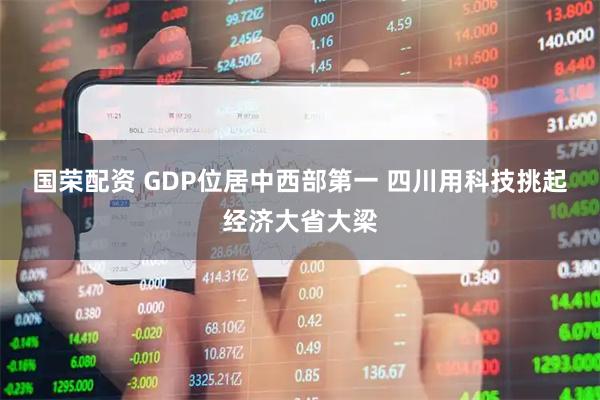 国荣配资 GDP位居中西部第一 四川用科技挑起经济大省大梁