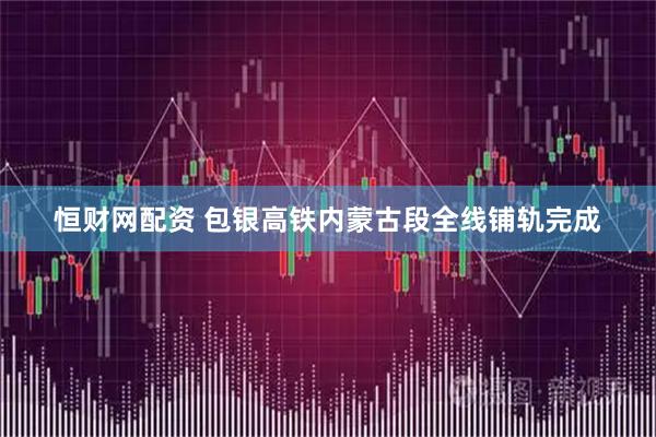 恒财网配资 包银高铁内蒙古段全线铺轨完成