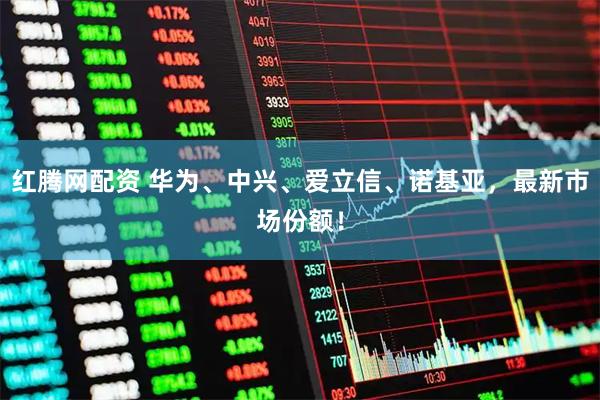 红腾网配资 华为、中兴、爱立信、诺基亚,最新市场份额!