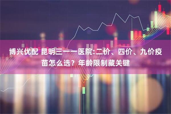 博兴优配 昆明三一一医院:二价、四价、九价疫苗怎么选?年龄限制藏关键