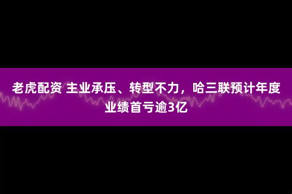 老虎配资 主业承压、转型不力，哈三联预计年度业绩首亏逾3亿
