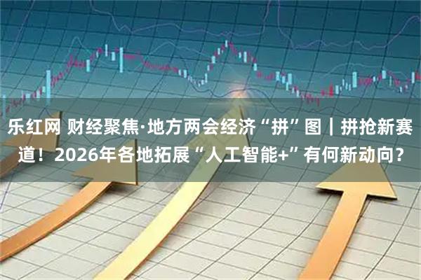 乐红网 财经聚焦·地方两会经济“拼”图｜拼抢新赛道！2026年各地拓展“人工智能+”有何新动向？