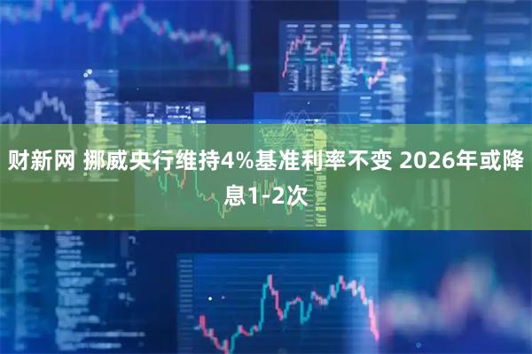 财新网 挪威央行维持4%基准利率不变 2026年或降息1-2次