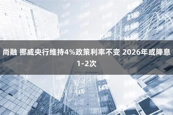 尚融 挪威央行维持4%政策利率不变 2026年或降息1-2次