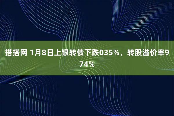 搭搭网 1月8日上银转债下跌035%，转股溢价率974%