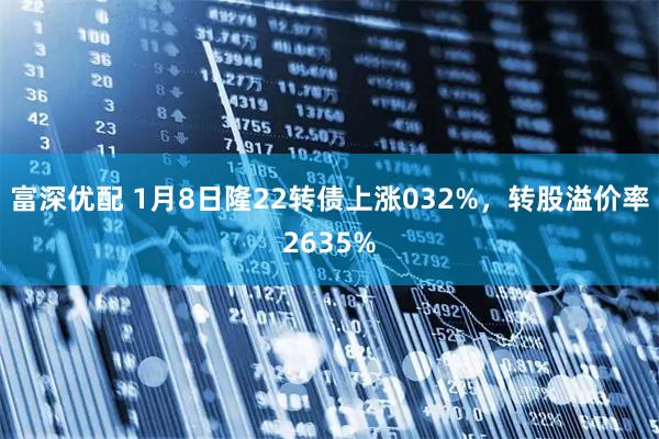 富深优配 1月8日隆22转债上涨032%，转股溢价率2635%