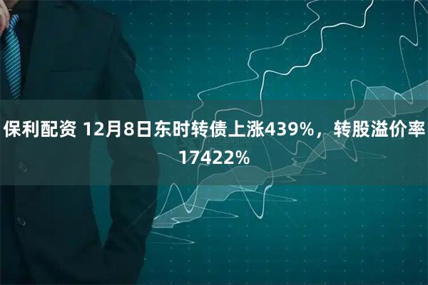保利配资 12月8日东时转债上涨439%，转股溢价率17422%