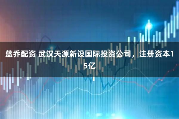 蓝乔配资 武汉天源新设国际投资公司，注册资本15亿