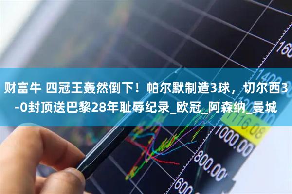 财富牛 四冠王轰然倒下！帕尔默制造3球，切尔西3-0封顶送巴黎28年耻辱纪录_欧冠_阿森纳_曼城