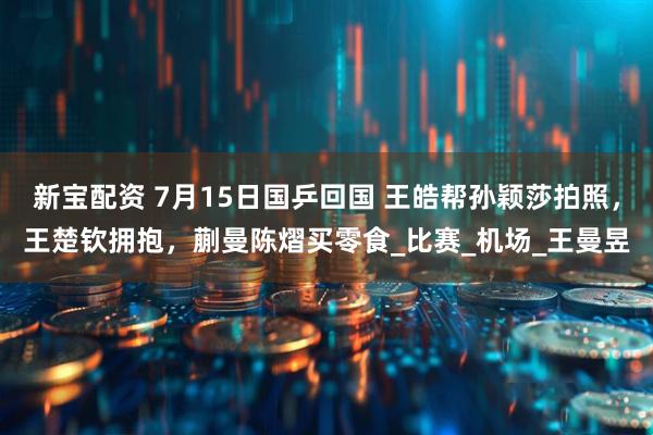 新宝配资 7月15日国乒回国 王皓帮孙颖莎拍照，王楚钦拥抱，蒯曼陈熠买零食_比赛_机场_王曼昱
