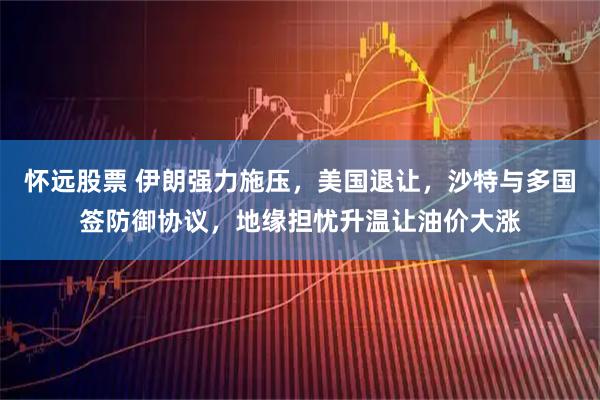 怀远股票 伊朗强力施压，美国退让，沙特与多国签防御协议，地缘担忧升温让油价大涨