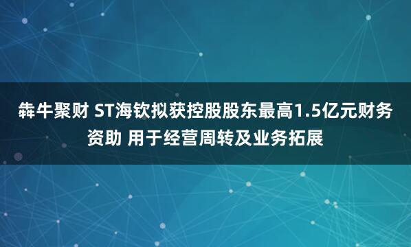 犇牛聚财 ST海钦拟获控股股东最高1.5亿元财务资助 用于经营周转及业务拓展