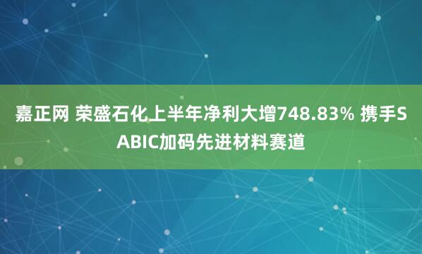 嘉正网 荣盛石化上半年净利大增748.83% 携手SABIC加码先进材料赛道